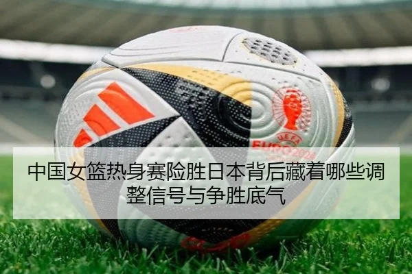 中国女篮热身赛险胜日本背后藏着哪些调整信号与争胜底气